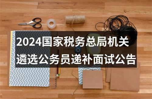 2024国家税务总局机关遴选公务员递补面试公告 图片