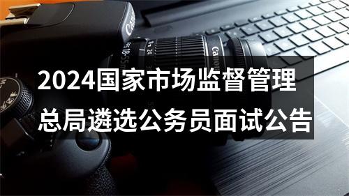 2024国家市场监督管理总局遴选公务员面试公告 图片
