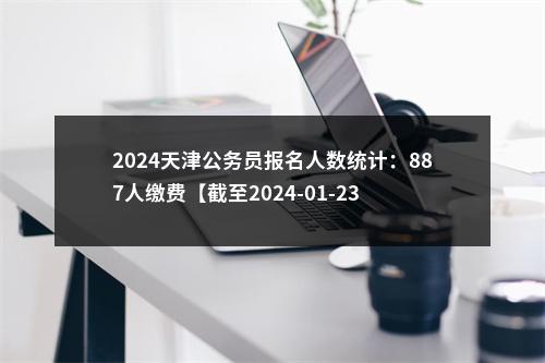 2024天津公务员报名人数统计：887人缴费【截至2024-01-23 15时】 图片