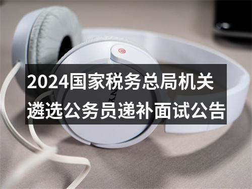 2024国家税务总局机关遴选公务员递补面试公告 图片